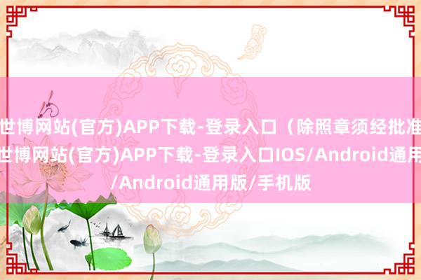 世博网站(官方)APP下载-登录入口（除照章须经批准的技俩外-世博网站(官方)APP下载-登录入口IOS/Android通用版/手机版