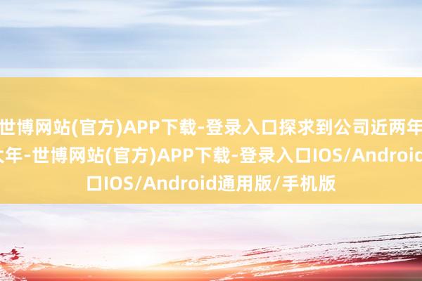 世博网站(官方)APP下载-登录入口探求到公司近两年正在迎来居品大年-世博网站(官方)APP下载-登录入口IOS/Android通用版/手机版