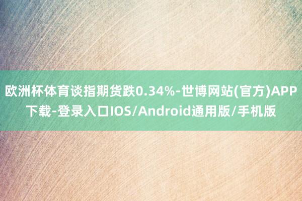 欧洲杯体育谈指期货跌0.34%-世博网站(官方)APP下载-登录入口IOS/Android通用版/手机版