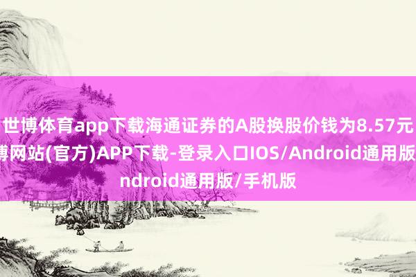 世博体育app下载海通证券的A股换股价钱为8.57元/股-世博网站(官方)APP下载-登录入口IOS/Android通用版/手机版