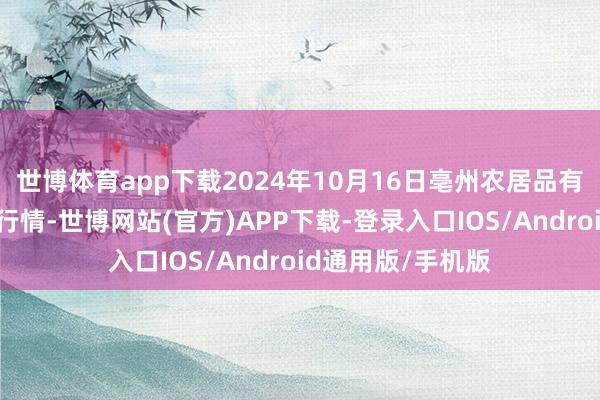 世博体育app下载2024年10月16日亳州农居品有限背负公司价钱行情-世博网站(官方)APP下载-登录入口IOS/Android通用版/手机版