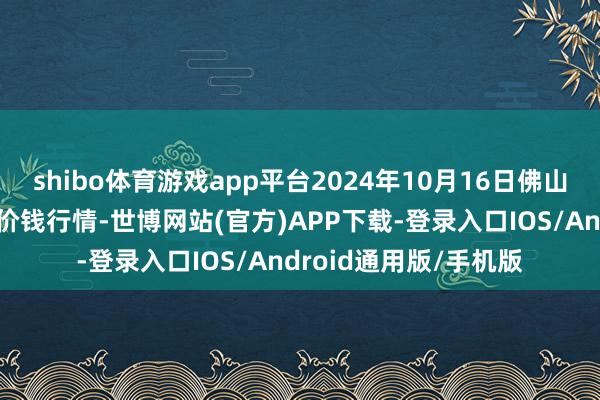 shibo体育游戏app平台2024年10月16日佛山中南农产物批发商场价钱行情-世博网站(官方)APP下载-登录入口IOS/Android通用版/手机版