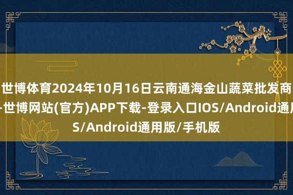 世博体育2024年10月16日云南通海金山蔬菜批发商场价钱行情-世博网站(官方)APP下载-登录入口IOS/Android通用版/手机版