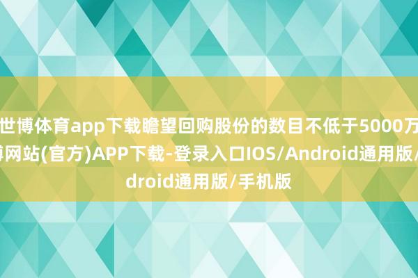 世博体育app下载瞻望回购股份的数目不低于5000万股-世博网站(官方)APP下载-登录入口IOS/Android通用版/手机版