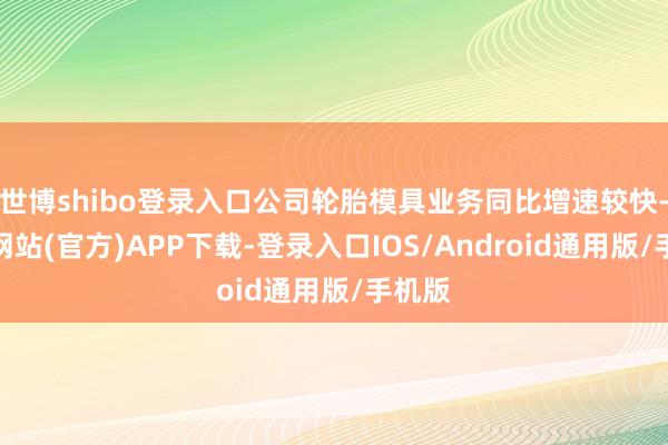 世博shibo登录入口公司轮胎模具业务同比增速较快-世博网站(官方)APP下载-登录入口IOS/Android通用版/手机版