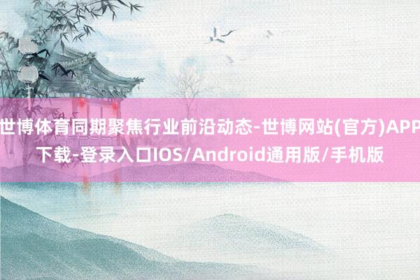 世博体育同期聚焦行业前沿动态-世博网站(官方)APP下载-登录入口IOS/Android通用版/手机版