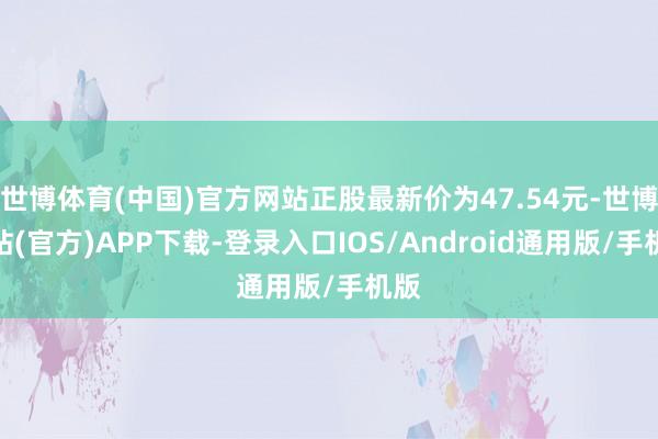 世博体育(中国)官方网站正股最新价为47.54元-世博网站(官方)APP下载-登录入口IOS/Android通用版/手机版