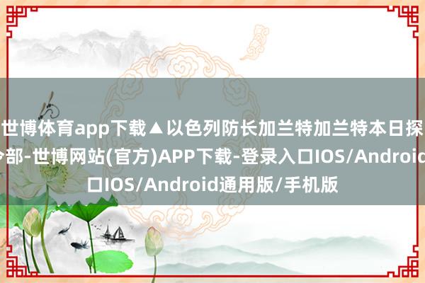 世博体育app下载▲以色列防长加兰特　　加兰特本日探员以军朔方司令部-世博网站(官方)APP下载-登录入口IOS/Android通用版/手机版