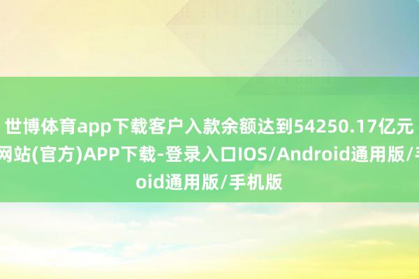 世博体育app下载客户入款余额达到54250.17亿元-世博网站(官方)APP下载-登录入口IOS/Android通用版/手机版