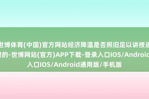 世博体育(中国)官方网站经济降温是否照旧足以讲授进一步降息是合理的-世博网站(官方)APP下载-登录入口IOS/Android通用版/手机版