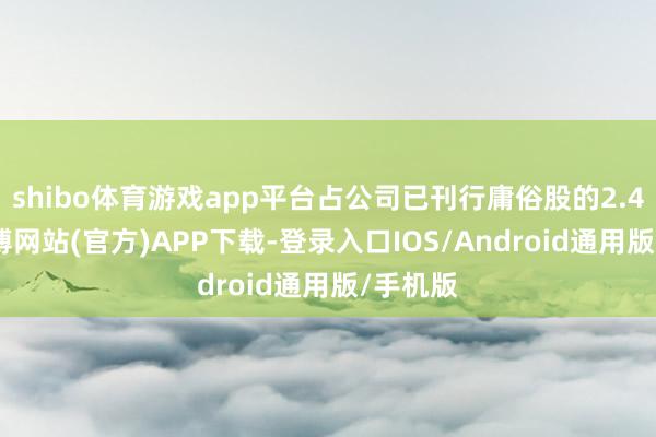 shibo体育游戏app平台占公司已刊行庸俗股的2.48%-世博网站(官方)APP下载-登录入口IOS/Android通用版/手机版