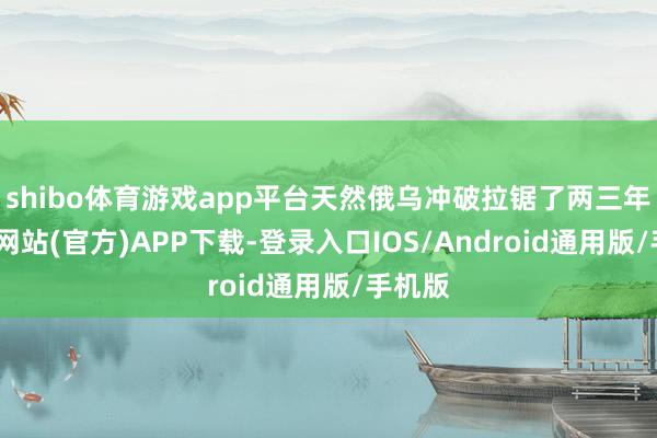 shibo体育游戏app平台天然俄乌冲破拉锯了两三年-世博网站(官方)APP下载-登录入口IOS/Android通用版/手机版