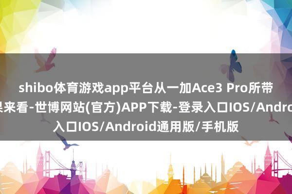 shibo体育游戏app平台从一加Ace3 Pro所带来的屏幕本色恶果来看-世博网站(官方)APP下载-登录入口IOS/Android通用版/手机版