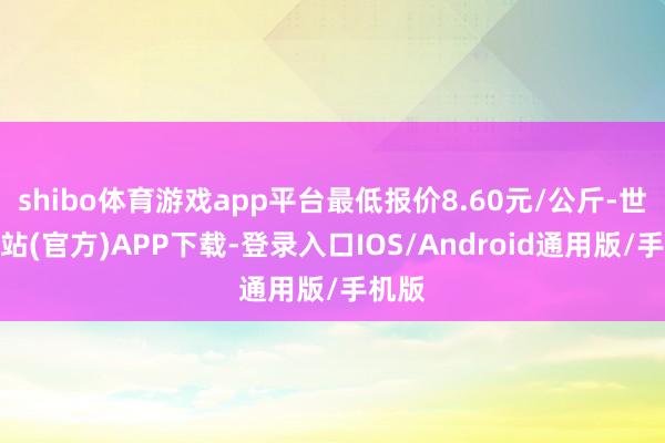 shibo体育游戏app平台最低报价8.60元/公斤-世博网站(官方)APP下载-登录入口IOS/Android通用版/手机版