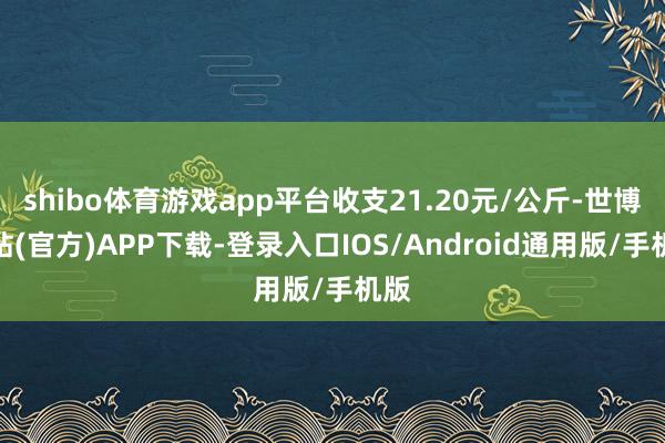 shibo体育游戏app平台收支21.20元/公斤-世博网站(官方)APP下载-登录入口IOS/Android通用版/手机版