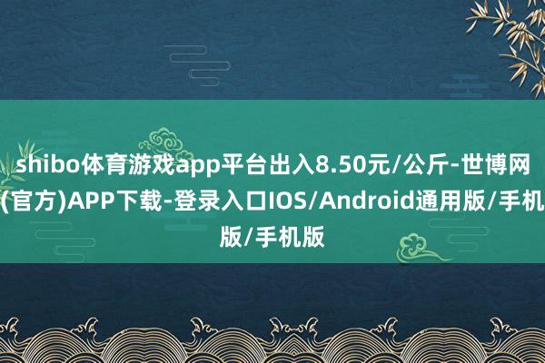 shibo体育游戏app平台出入8.50元/公斤-世博网站(官方)APP下载-登录入口IOS/Android通用版/手机版