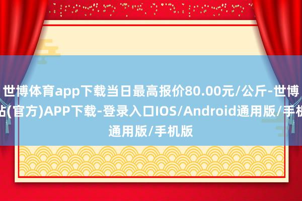 世博体育app下载当日最高报价80.00元/公斤-世博网站(官方)APP下载-登录入口IOS/Android通用版/手机版