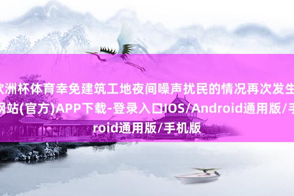 欧洲杯体育幸免建筑工地夜间噪声扰民的情况再次发生-世博网站(官方)APP下载-登录入口IOS/Android通用版/手机版